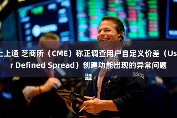 上上通 芝商所（CME）称正调查用户自定义价差（User Defined Spread）创建功能出现的异常问题