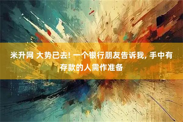 米升网 大势已去! 一个银行朋友告诉我, 手中有存款的人需作准备