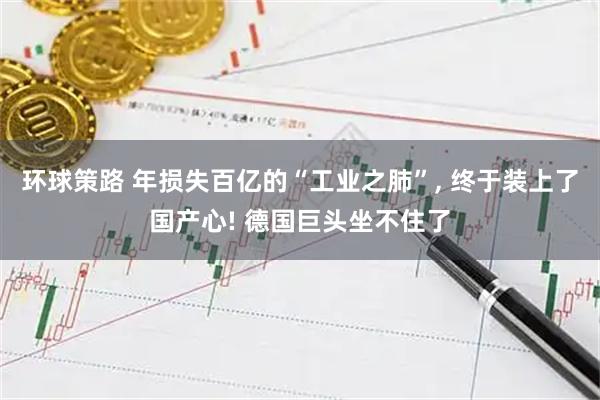 环球策路 年损失百亿的“工业之肺”, 终于装上了国产心! 德国巨头坐不住了