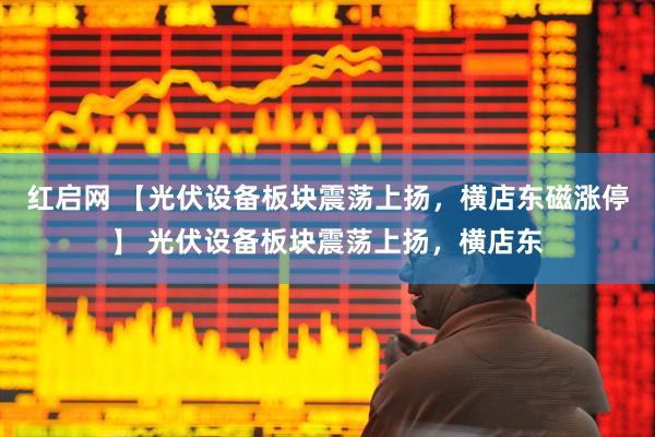 红启网 【光伏设备板块震荡上扬，横店东磁涨停】 光伏设备板块震荡上扬，横店东