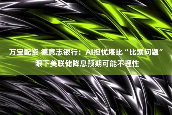 万宝配资 德意志银行：AI担忧堪比“比索问题” 眼下美联储降息预期可能不理性