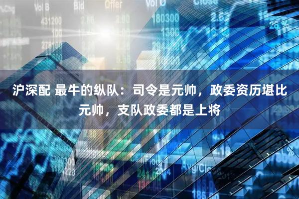 沪深配 最牛的纵队:司令是元帅,政委资历堪比元帅,支队政委都是上将