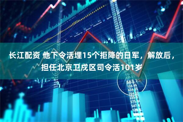 长江配资 他下令活埋15个拒降的日军，解放后，担任北京卫戍区司令活101岁