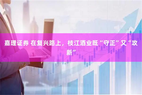 嘉理证券 在复兴路上，枝江酒业既“守正”又“攻新”