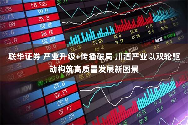 联华证券 产业升级+传播破局 川酒产业以双轮驱动构筑高质量发展新图景