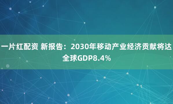 一片红配资 新报告：2030年移动产业经济贡献将达全球GDP8.4%