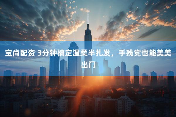 宝尚配资 3分钟搞定温柔半扎发，手残党也能美美出门