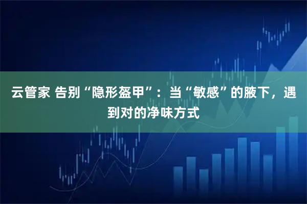 云管家 告别“隐形盔甲”：当“敏感”的腋下，遇到对的净味方式