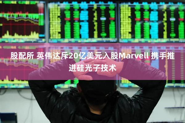 股配所 英伟达斥20亿美元入股Marvell 携手推进硅光子技术