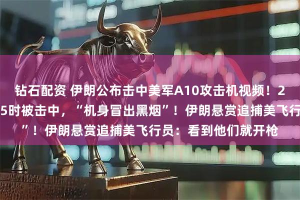 钻石配资 伊朗公布击中美军A10攻击机视频！2架黑鹰直升机搜救F15时被击中，“机身冒出黑烟”！伊朗悬赏追捕美飞行员：看到他们就开枪