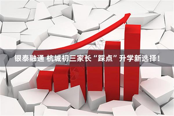 银泰融通 杭城初三家长“踩点”升学新选择!