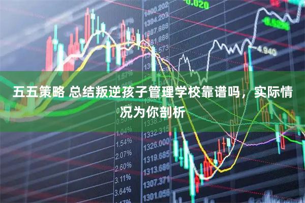 五五策略 总结叛逆孩子管理学校靠谱吗,实际情况为你剖析