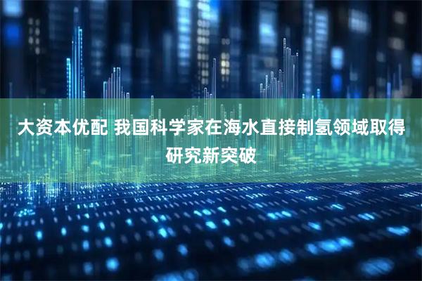 大资本优配 我国科学家在海水直接制氢领域取得研究新突破