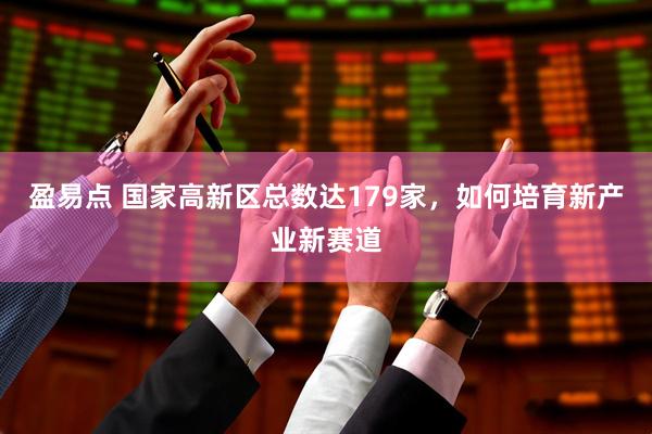 盈易点 国家高新区总数达179家，如何培育新产业新赛道