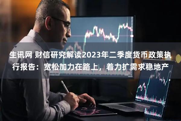 生讯网 财信研究解读2023年二季度货币政策执行报告：宽松加力在路上，着力扩需求稳地产