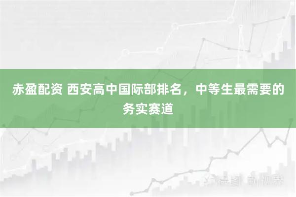 赤盈配资 西安高中国际部排名,中等生最需要的务实赛道