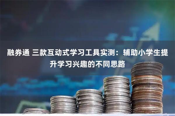 融券通 三款互动式学习工具实测：辅助小学生提升学习兴趣的不同思路