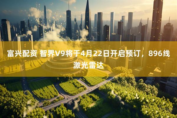 富兴配资 智界V9将于4月22日开启预订，896线激光雷达