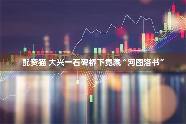 配资猫 大兴一石碑桥下竟藏“河图洛书”