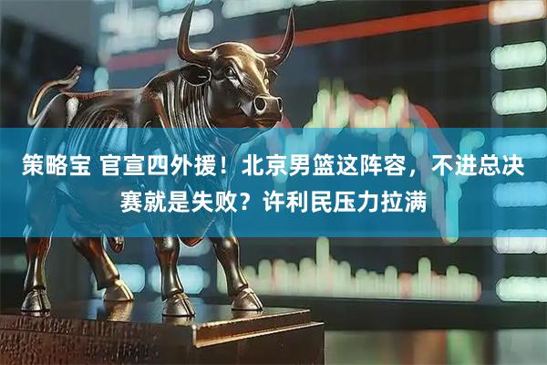 策略宝 官宣四外援！北京男篮这阵容，不进总决赛就是失败？许利民压力拉满