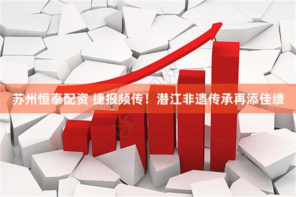 苏州恒泰配资 捷报频传！潜江非遗传承再添佳绩
