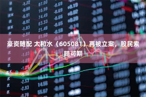 豪资随配 太和水(605081)再被立案,股民索赔可期