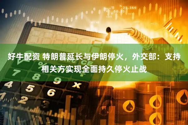 好牛配资 特朗普延长与伊朗停火，外交部：支持相关方实现全面持久停火止战
