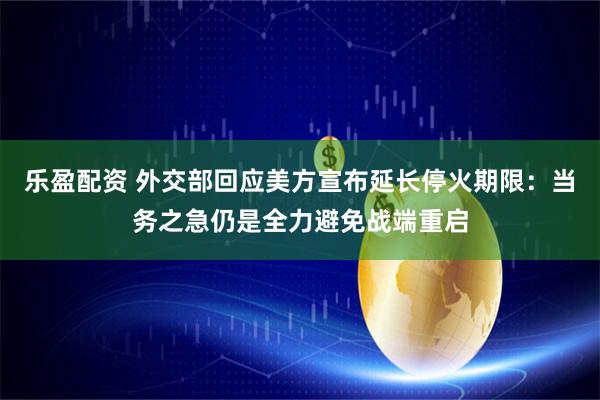 乐盈配资 外交部回应美方宣布延长停火期限：当务之急仍是全力避免战端重启