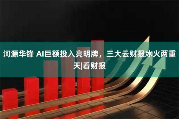 河源华锋 AI巨额投入亮明牌，三大云财报冰火两重天|看财报