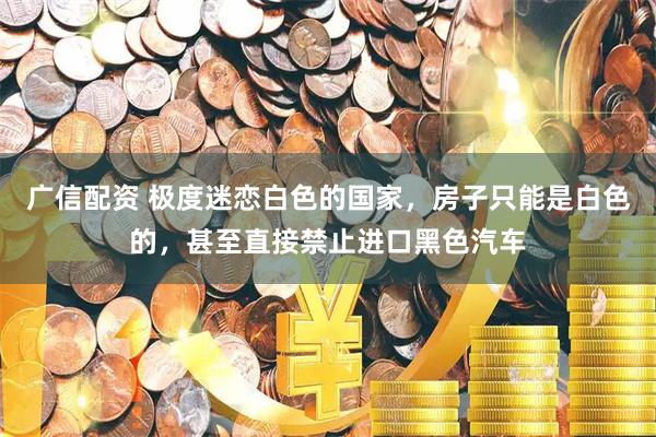 广信配资 极度迷恋白色的国家，房子只能是白色的，甚至直接禁止进口黑色汽车