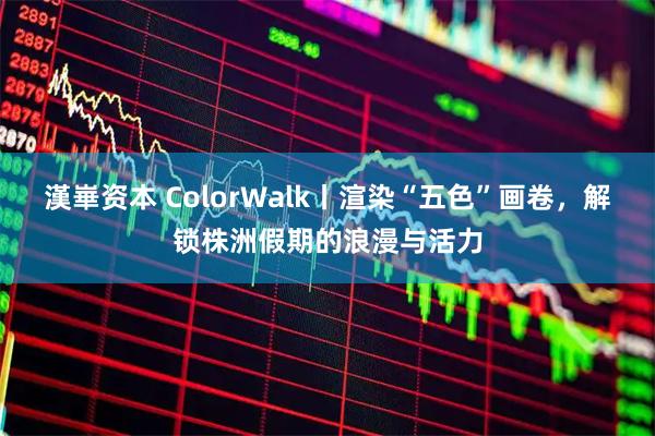 漢崋资本 ColorWalk丨渲染“五色”画卷，解锁株洲假期的浪漫与活力