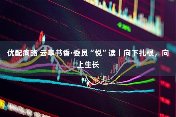 优配痢略 云享书香·委员“悦”读丨向下扎根，向上生长