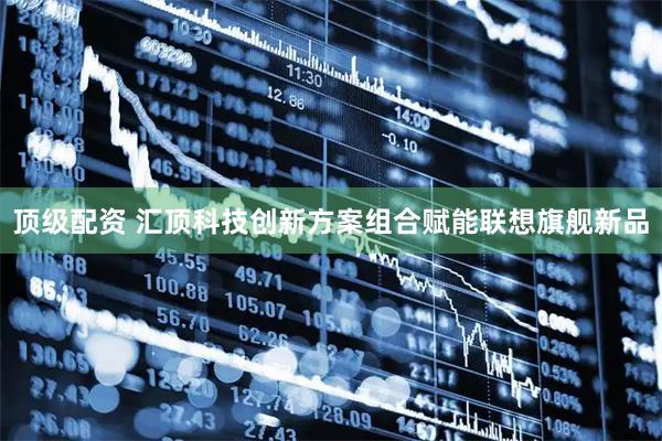 顶级配资 汇顶科技创新方案组合赋能联想旗舰新品