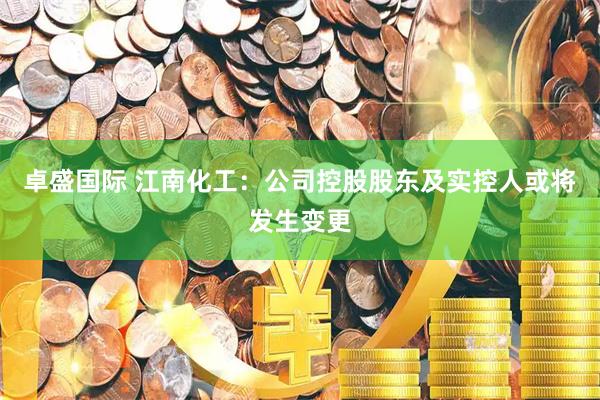 卓盛国际 江南化工：公司控股股东及实控人或将发生变更