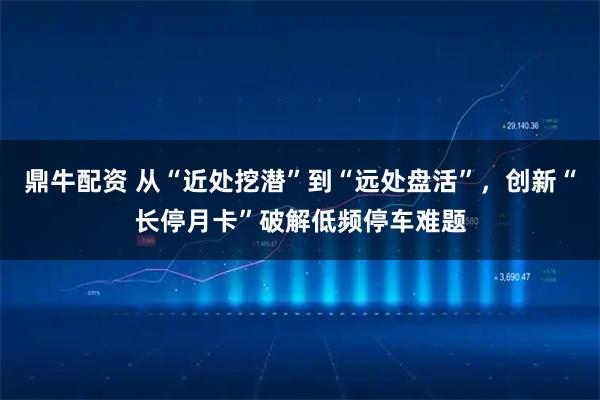 鼎牛配资 从“近处挖潜”到“远处盘活”，创新“长停月卡”破解低频停车难题