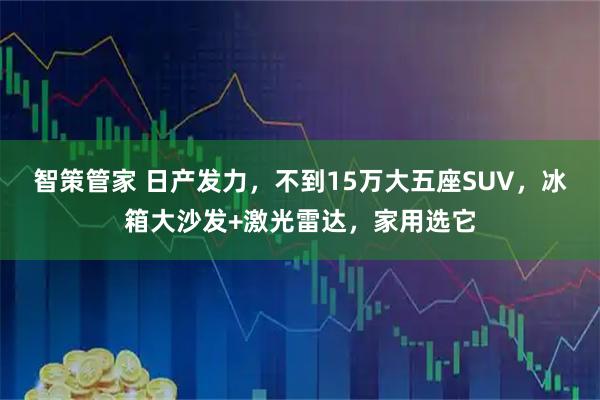 智策管家 日产发力,不到15万大五座SUV,冰箱大沙发+激光雷达,家用选它