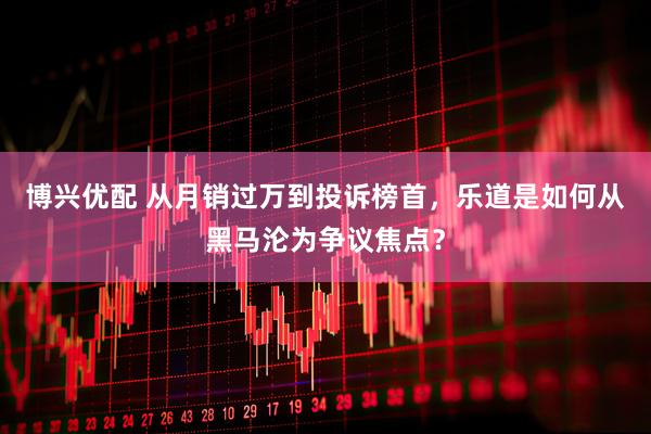 博兴优配 从月销过万到投诉榜首，乐道是如何从黑马沦为争议焦点？