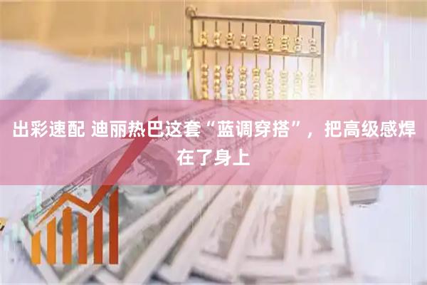 出彩速配 迪丽热巴这套“蓝调穿搭”,把高级感焊在了身上