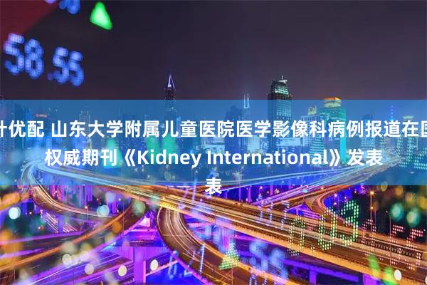 荆叶优配 山东大学附属儿童医院医学影像科病例报道在国际权威期刊《Kidney International》发表