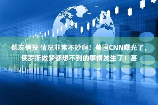 德宏信投 情况非常不妙啊！美国CNN曝光了，俄罗斯做梦都想不到的事情发生了！甚
