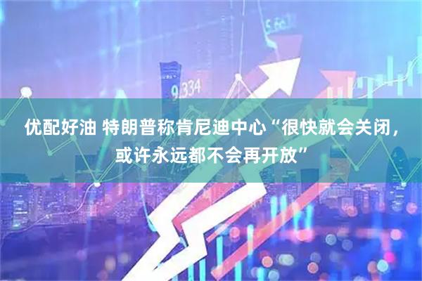 优配好油 特朗普称肯尼迪中心“很快就会关闭，或许永远都不会再开放”