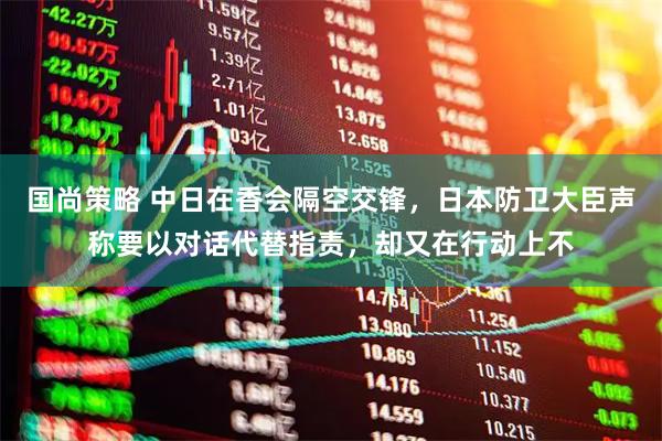 国尚策略 中日在香会隔空交锋，日本防卫大臣声称要以对话代替指责，却又在行动上不