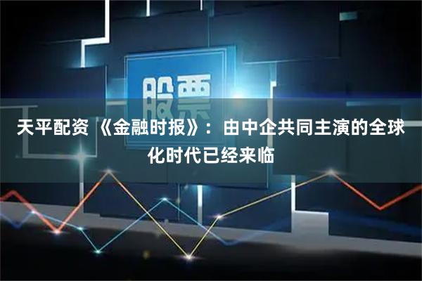 天平配资 《金融时报》：由中企共同主演的全球化时代已经来临