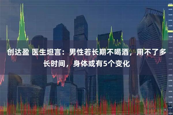 创达盈 医生坦言：男性若长期不喝酒，用不了多长时间，身体或有5个变化
