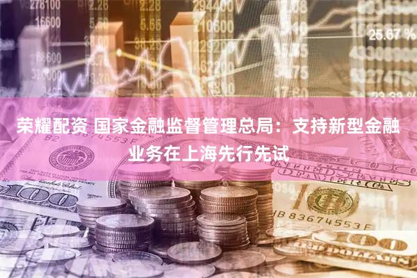 荣耀配资 国家金融监督管理总局：支持新型金融业务在上海先行先试
