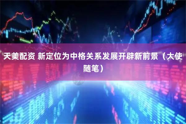 天美配资 新定位为中格关系发展开辟新前景（大使随笔）