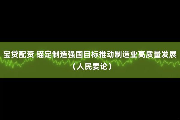 宝贷配资 锚定制造强国目标推动制造业高质量发展（人民要论）