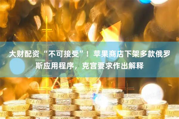 大财配资 “不可接受”！苹果商店下架多款俄罗斯应用程序，克宫要求作出解释