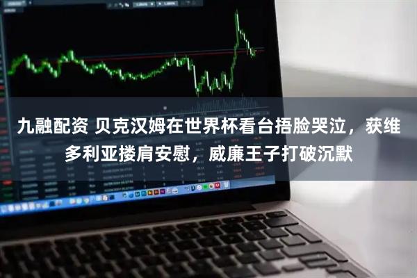 九融配资 贝克汉姆在世界杯看台捂脸哭泣，获维多利亚搂肩安慰，威廉王子打破沉默