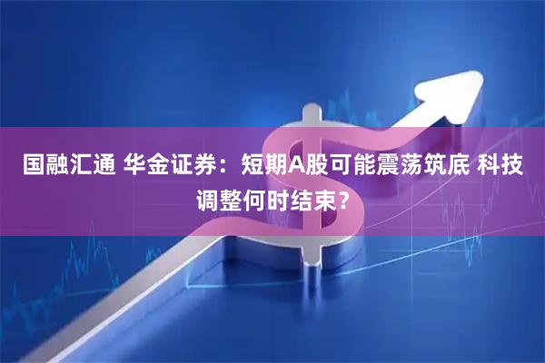 国融汇通 华金证券：短期A股可能震荡筑底 科技调整何时结束？